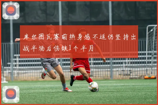 库尔图瓦赛前热身感不适仍坚持出战半场后伤缺1个半月