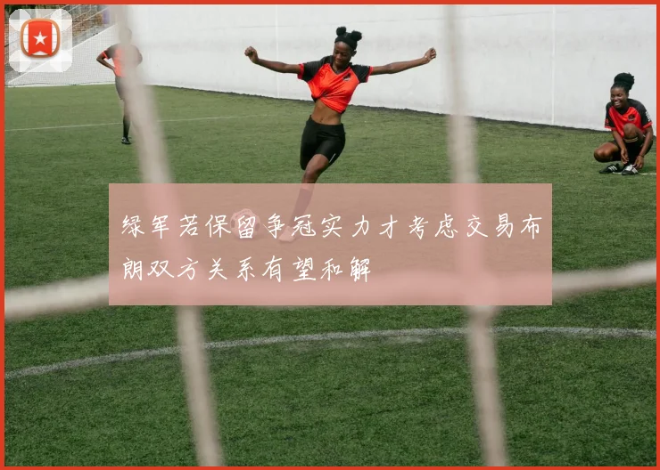绿军若保留争冠实力才考虑交易布朗双方关系有望和解