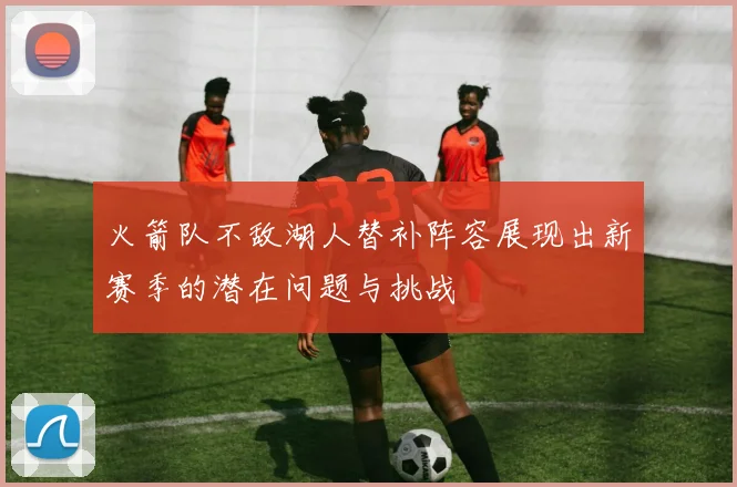 火箭队不敌湖人替补阵容展现出新赛季的潜在问题与挑战