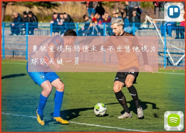 曼联重视阿玛德未来不出售他视为球队关键一员