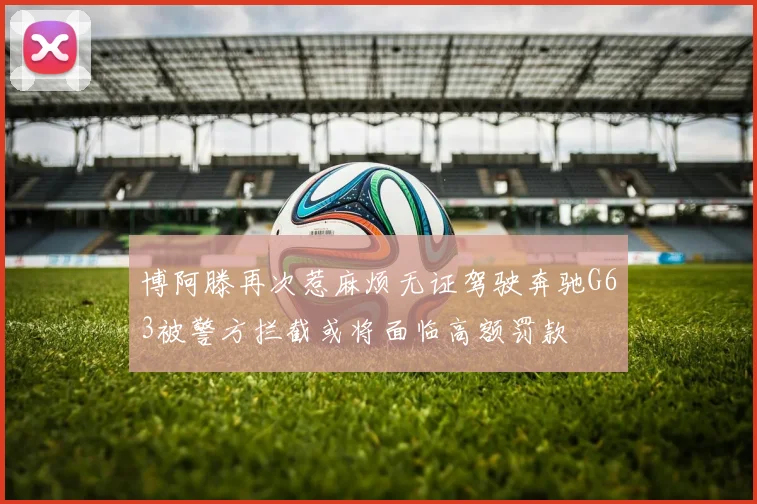 博阿滕再次惹麻烦无证驾驶奔驰G63被警方拦截或将面临高额罚款