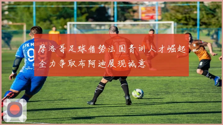 摩洛哥足球借势法国青训人才崛起全力争取布阿迪展现诚意