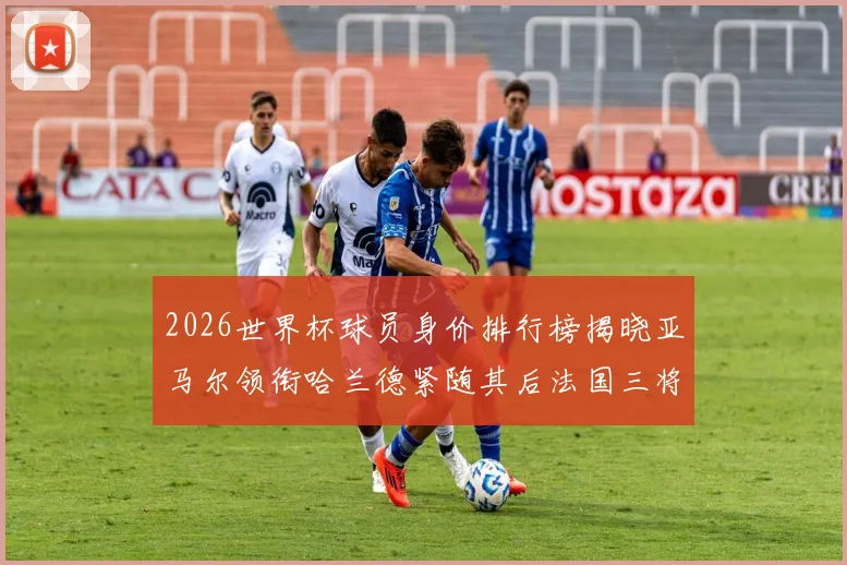 2026世界杯球员身价排行榜揭晓亚马尔领衔哈兰德紧随其后法国三将入围