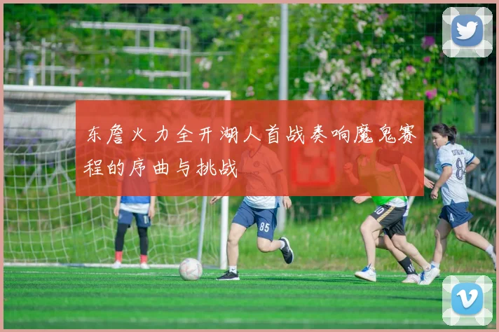 东詹火力全开湖人首战奏响魔鬼赛程的序曲与挑战