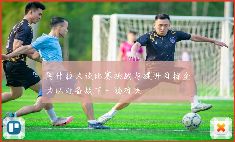 阿什拉夫谈比赛挑战与提升目标全力以赴备战下一场对决