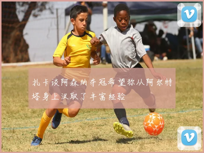 扎卡谈阿森纳夺冠希望称从阿尔特塔身上汲取了丰富经验