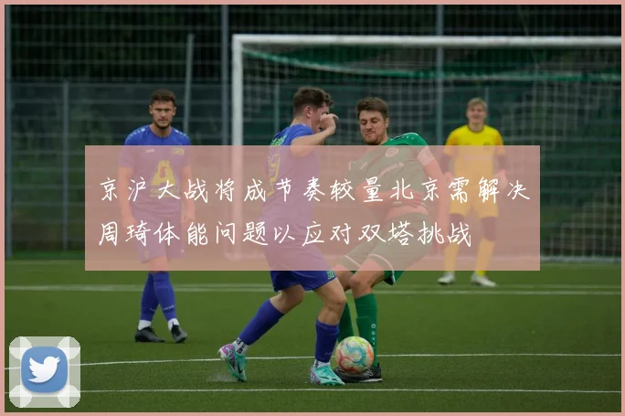 京沪大战将成节奏较量北京需解决周琦体能问题以应对双塔挑战
