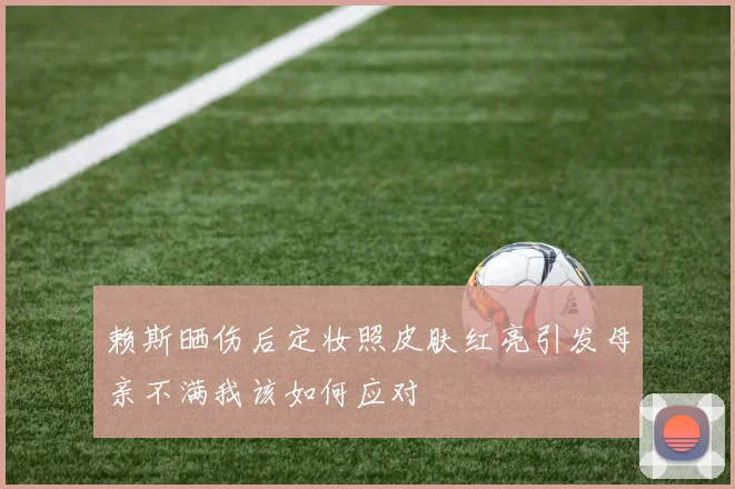 赖斯晒伤后定妆照皮肤红亮引发母亲不满我该如何应对