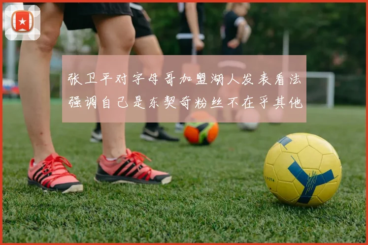 张卫平对字母哥加盟湖人发表看法强调自己是东契奇粉丝不在乎其他球员动态