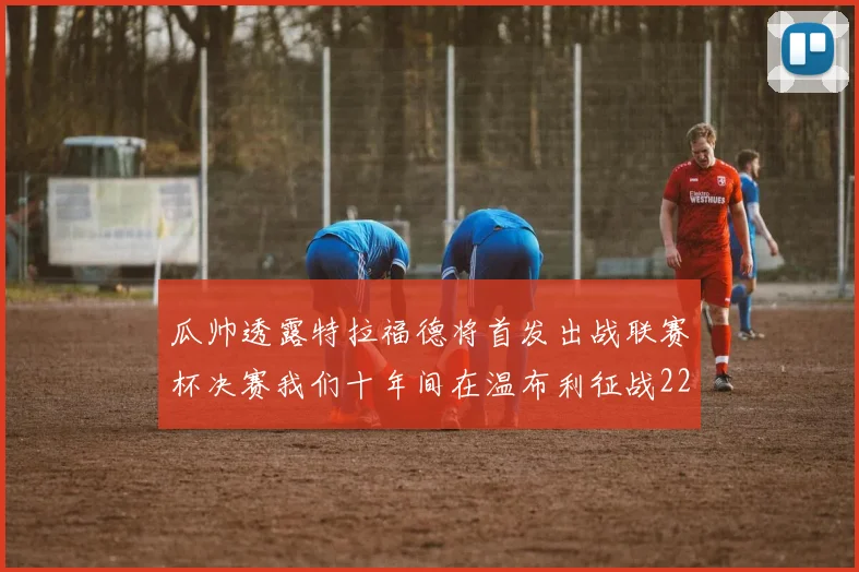 瓜帅透露特拉福德将首发出战联赛杯决赛我们十年间在温布利征战22次