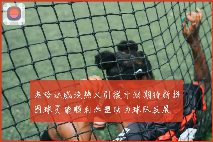 老哈达威谈热火引援计划期待新拼图球员能顺利加盟助力球队发展