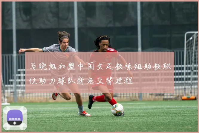 马晓旭加盟中国女足教练组助教职位助力球队新老交替进程