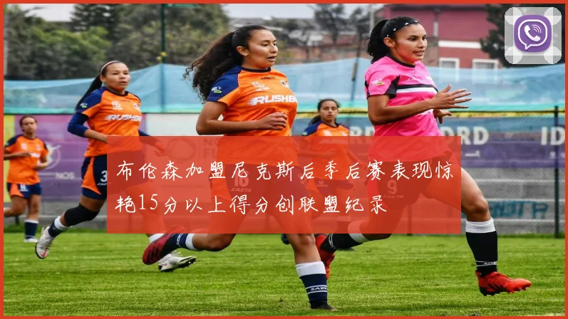 布伦森加盟尼克斯后季后赛表现惊艳15分以上得分创联盟纪录