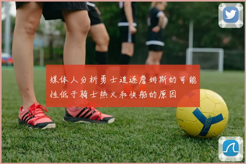 媒体人分析勇士追逐詹姆斯的可能性低于骑士热火和快船的原因